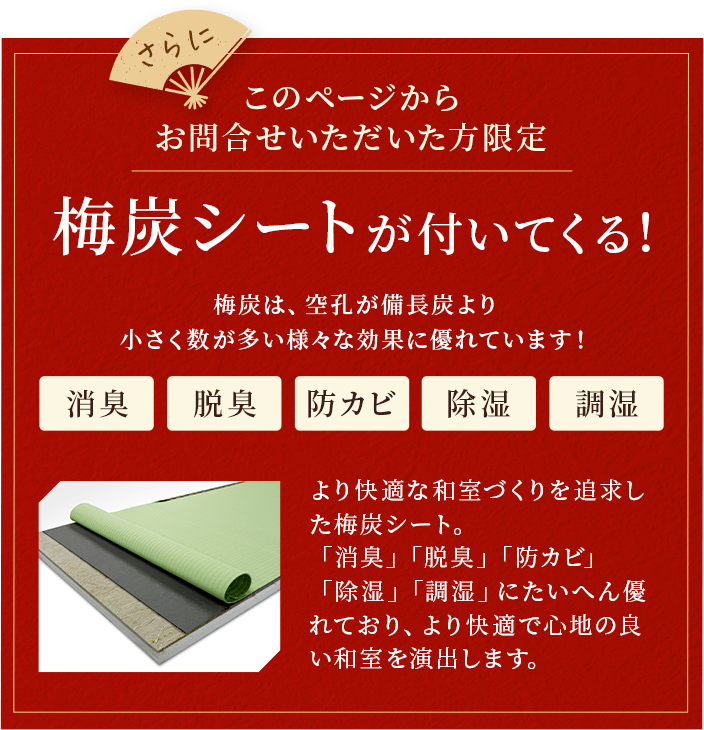 さらにこのページからお問い合わせいただいた方限定。梅炭シートが付いてくる。梅炭は、空孔が備長炭より小さく数が多い様々な効果に優れています！消臭。脱臭。防カビ。除湿。調湿。より快適な和室づくりを追求した梅炭シート。「消臭」「脱臭」「防カビ」「除湿」「調湿」にたいへん優れており、より快適で心地の良い和室を演出します。