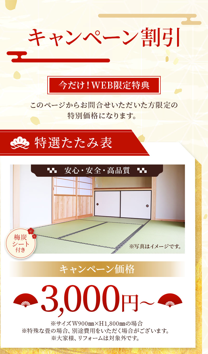キャンペーン割引。今だけWEB限定特典。このページからお問い合わせいただいた方限定の特別価格になります。特選たたみ表。安心安全。高品質。梅炭シート付き。※写真はイメージです。キャンペーン価格3,000円※サイズW900㎜×H1,800㎜の場合※特殊な畳の場合、別途費用をいただく場合がございます。※大家様、リフォームは対象外です。
